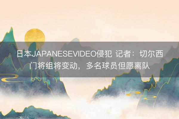 日本JAPANESEVIDEO侵犯 记者：切尔西门将组将变动，多名球员但愿离队