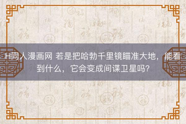 H同人漫画网 若是把哈勃千里镜瞄准大地，能看到什么，它会变成间谍卫星吗？