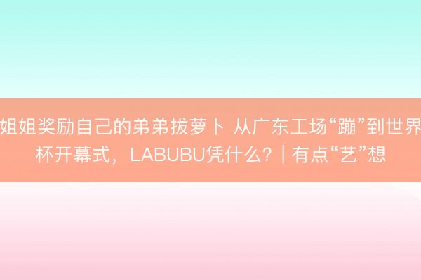 姐姐奖励自己的弟弟拔萝卜 从广东工场“蹦”到世界杯开幕式，LABUBU凭什么？| 有点“艺”想