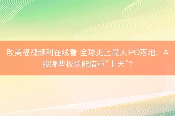 欧美福视频利在线看 全球史上最大IPO落地，A股哪些板块能借重“上天”？