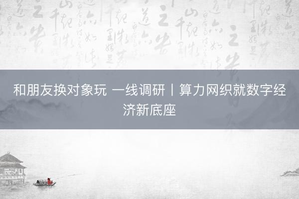 和朋友换对象玩 一线调研丨算力网织就数字经济新底座