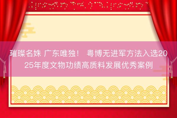 璀璨名姝 广东唯独！ 粤博无进军方法入选2025年度文物功绩高质料发展优秀案例
