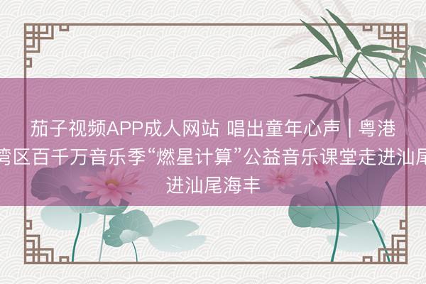 茄子视频APP成人网站 唱出童年心声 | 粤港澳大湾区百千万音乐季“燃星计算”公益音乐课堂走进汕尾海丰