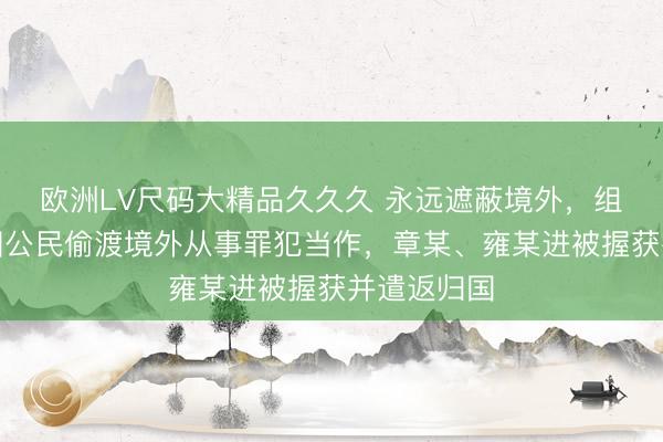 欧洲LV尺码大精品久久久 永远遮蔽境外，组织多名中国公民偷渡境外从事罪犯当作，章某、雍某进被握获并遣返归国
