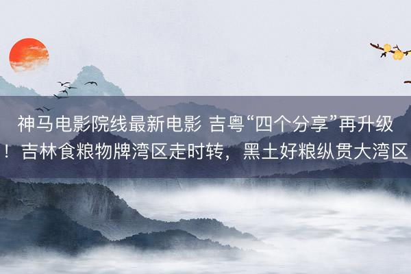 神马电影院线最新电影 吉粤“四个分享”再升级！吉林食粮物牌湾区走时转，黑土好粮纵贯大湾区