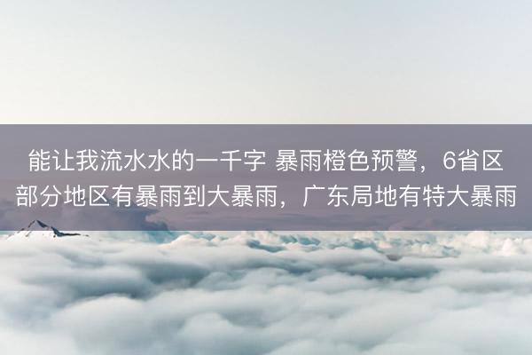 能让我流水水的一千字 暴雨橙色预警，6省区部分地区有暴雨到大暴雨，广东局地有特大暴雨