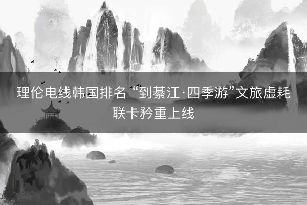 理伦电线韩国排名 “到綦江·四季游”文旅虚耗联卡矜重上线