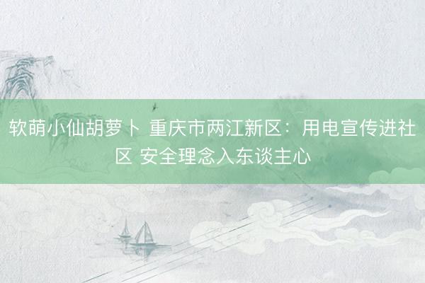软萌小仙胡萝卜 重庆市两江新区：用电宣传进社区 安全理念入东谈主心