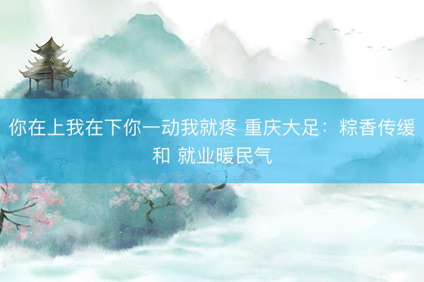 你在上我在下你一动我就疼 重庆大足：粽香传缓和 就业暖民气