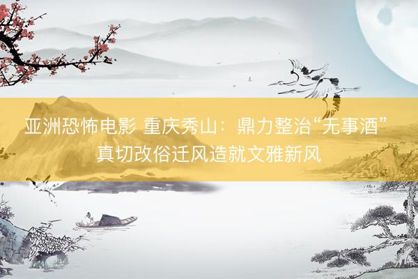 亚洲恐怖电影 重庆秀山:鼎力整治“无事酒” 真切改俗迁风造就文雅新风
