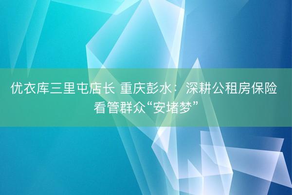 优衣库三里屯店长 重庆彭水：深耕公租房保险 看管群众“安堵梦”