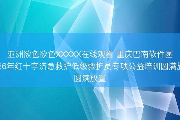 亚洲欲色欲色XXXXX在线观看 重庆巴南软件园2026年红十字济急救护低级救护员专项公益培训圆满放置
