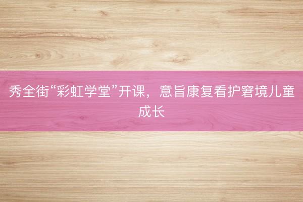 秀全街“彩虹学堂”开课，意旨康复看护窘境儿童成长