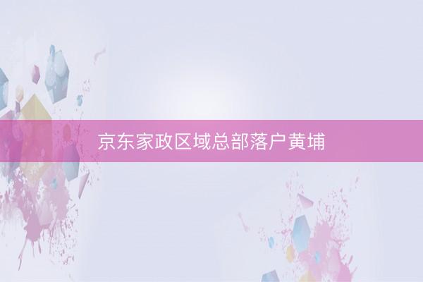 京东家政区域总部落户黄埔