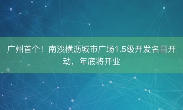广州首个！南沙横沥城市广场1.5级开发名目开动，年底将开业