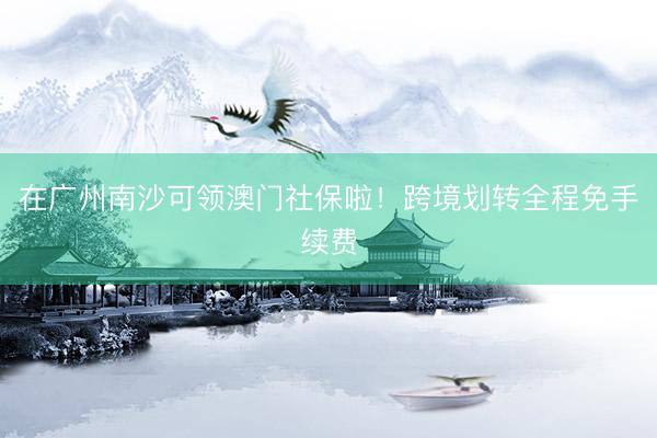在广州南沙可领澳门社保啦！跨境划转全程免手续费