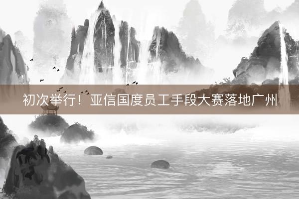初次举行！亚信国度员工手段大赛落地广州