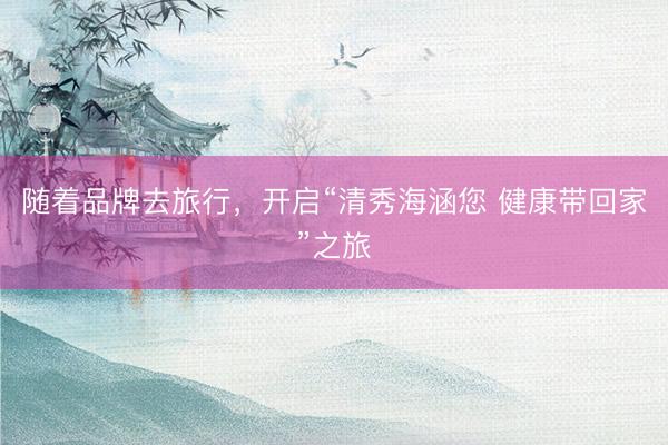 随着品牌去旅行，开启“清秀海涵您 健康带回家”之旅