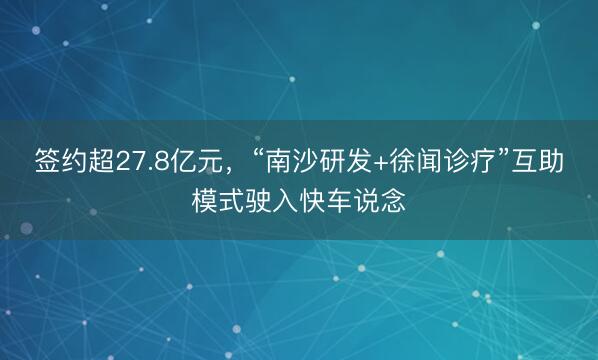 签约超27.8亿元，“南沙研发+徐闻诊疗”互助模式驶入快车说念