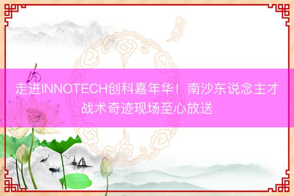 走进INNOTECH创科嘉年华！南沙东说念主才战术奇迹现场至心放送