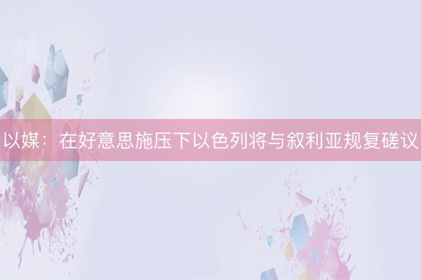 以媒：在好意思施压下以色列将与叙利亚规复磋议
