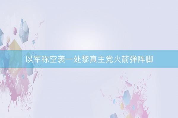 以军称空袭一处黎真主党火箭弹阵脚