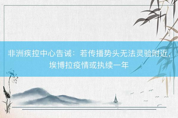 非洲疾控中心告诫：若传播势头无法灵验附近，埃博拉疫情或执续一年