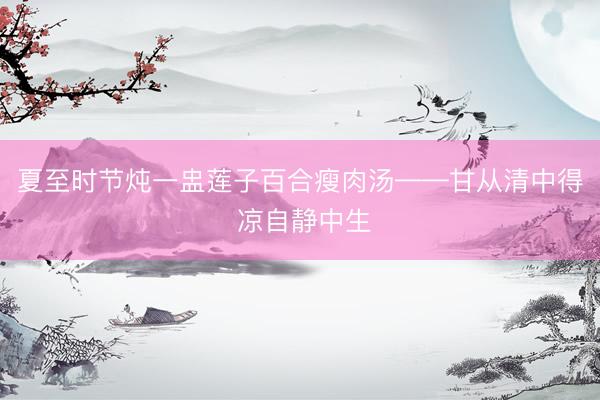 夏至时节炖一盅莲子百合瘦肉汤——甘从清中得 凉自静中生