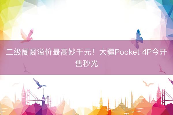 二级阛阓溢价最高妙千元！大疆Pocket 4P今开售秒光