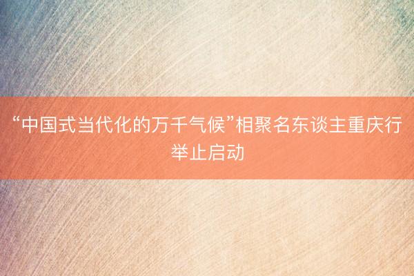 “中国式当代化的万千气候”相聚名东谈主重庆行举止启动