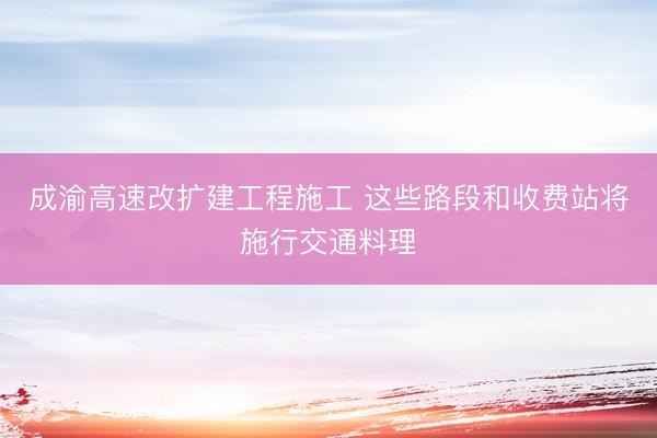 成渝高速改扩建工程施工 这些路段和收费站将施行交通料理
